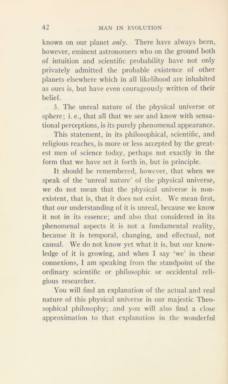 known on our planet only. There have always been, however, eminent astronomers who on the ground both of intuition and scientific probability have not only privately admitted the probable existence of other planets elsewhere which in all likelihood are inhabited as ours is, but have even courageously written of their belief. 3. The unreal nature of the physical universe or sphere; i. e., that all that we see and know with sensa- tional perceptions, is its purely phenomenal appearance. This statement, in its philosophical, scientific, and religious reaches, is more or less accepted by the great- est men of science today, perhaps not exactly in the form that we have set it forth in, but in principle. It should be remembered, however, that when we speak of the ‘unreal nature’ of the physical universe, we do not mean that the physical universe is non- existent, that is, that it does not exist. We mean first, that our understanding of it is unreal, because we know it not in its essence; and also that considered in its phenomenal aspects it is not a fundamental reality, because it is temporal, changing, and effectual, not causal. We do not know yet what it is, but our know- ledge of it is growing, and when I say ‘we’ in these connexions, I am speaking from the standpoint of the ordinary scientific or philosophic or occidental reli- gious researcher. You will find an explanation of the actual and real nature of this physical universe in our majestic Theo- sophical philosophy; and you will also find a close approximation to that explanation in the wonderful