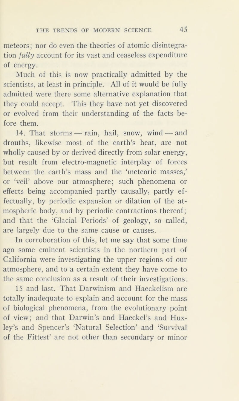 meteors; nor do even the theories of atomic disintegra- tion fully account for its vast and ceaseless expenditure of energy. Much of this is now practically admitted by the scientists, at least in principle. All of it would be fully admitted were there some alternative explanation that they could accept. This they have not yet discovered or evolved from their understanding of the facts be- fore them. 14. That storms — rain, hail, snow, wind — and drouths, likewise most of the earth’s heat, are not wholly caused by or derived directly from solar energy, but result from electro-magnetic interplay of forces between the earth’s mass and the ‘meteoric masses,’ or ‘veil’ above our atmosphere; such phenomena or effects being accompanied partly causally, partly ef- fectually, by periodic expansion or dilation of the at- mospheric body, and by periodic contractions thereof; and that the ‘Glacial Periods’ of geology, so called, are largely due to the same cause or causes. In corroboration of this, let me say that some time ago some eminent scientists in the northern part of California were investigating the upper regions of our atmosphere, and to a certain extent they have come to the same conclusion as a result of their investigations. 15 and last. That Darwinism and Haeckelism are totally inadequate to explain and account for the mass of biological phenomena, from the evolutionary point of view; and that Darwin’s and Haeckel’s and PIux- ley’s and Spencer’s ‘Natural Selection’ and ‘Survival of the Fittest’ are not other than secondary or minor