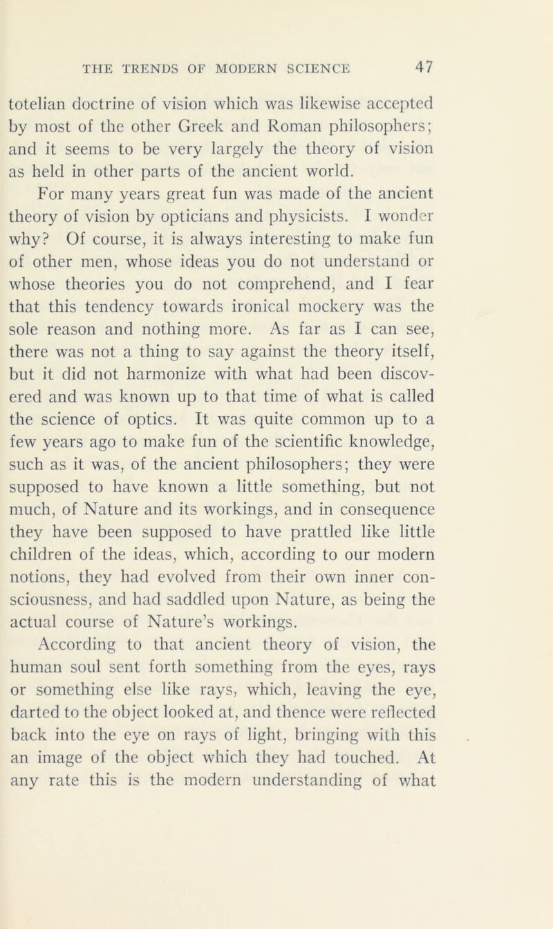 totelian doctrine of vision which was likewise accepted by most of the other Greek and Roman philosophers; and it seems to be very largely the theory of vision as held in other parts of the ancient world. For many years great fun was made of the ancient theory of vision by opticians and physicists. I wonder why? Of course, it is always interesting to make fun of other men, whose ideas you do not understand or whose theories you do not comprehend, and I fear that this tendency towards ironical mockery was the sole reason and nothing more. As far as I can see, there was not a thing to say against the theory itself, but it did not harmonize with what had been discov- ered and was known up to that time of what is called the science of optics. It was quite common up to a few years ago to make fun of the scientific knowledge, such as it was, of the ancient philosophers; they were supposed to have known a little something, but not much, of Nature and its workings, and in consequence they have been supposed to have prattled like little children of the ideas, which, according to our modern notions, they had evolved from their own inner con- sciousness, and had saddled upon Nature, as being the actual course of Nature’s workings. According to that ancient theory of vision, the human soul sent forth something from the eyes, rays or something else like rays, which, leaving the eye, darted to the object looked at, and thence were reflected back into the eye on rays of light, bringing with this an image of the object which they had touched. At any rate this is the modern understanding of what