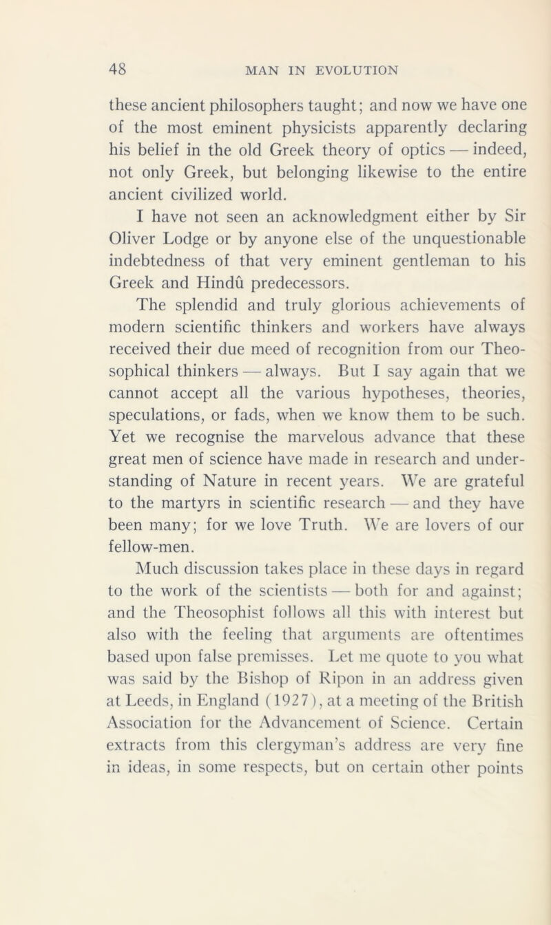 these ancient philosophers taught; and now we have one of the most eminent physicists apparently declaring his belief in the old Greek theory of optics — indeed, not only Greek, but belonging likewise to the entire ancient civilized world. I have not seen an acknowledgment either by Sir Oliver Lodge or by anyone else of the unquestionable indebtedness of that very eminent gentleman to his Greek and Hindu predecessors. The splendid and truly glorious achievements of modern scientific thinkers and workers have always received their due meed of recognition from our Theo- sophical thinkers — always. But I say again that we cannot accept all the various hypotheses, theories, speculations, or fads, when we know them to be such. Yet we recognise the marvelous advance that these great men of science have made in research and under- standing of Nature in recent years. We are grateful to the martyrs in scientific research — and they have been many; for we love Truth. We are lovers of our fellow-men. Much discussion takes place in these days in regard to the work of the scientists — both for and against; and the Theosophist follows all this with interest but also with the feeling that arguments are oftentimes based upon false premisses. Let me quote to you what was said by the Bishop of Ripon in an address given at Leeds, in England (1927), at a meeting of the British Association for the Advancement of Science. Certain extracts from this clergyman’s address are very fine in ideas, in some respects, but on certain other points