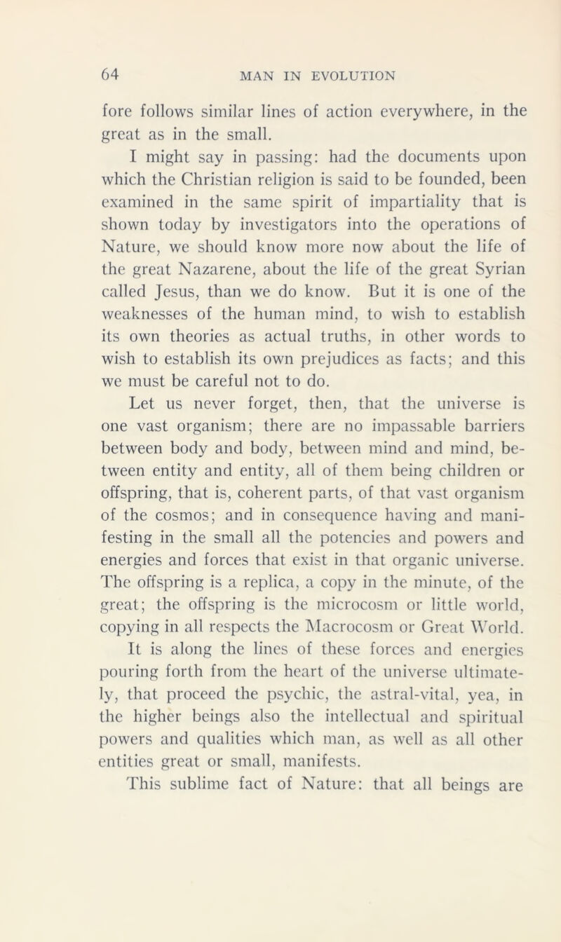 fore follows similar lines of action everywhere, in the great as in the small. I might say in passing: had the documents upon which the Christian religion is said to be founded, been examined in the same spirit of impartiality that is shown today by investigators into the operations of Nature, we should know more now about the life of the great Nazarene, about the life of the great Syrian called Jesus, than we do know. But it is one of the weaknesses of the human mind, to wish to establish its own theories as actual truths, in other words to wish to establish its own prejudices as facts; and this we must be careful not to do. Let us never forget, then, that the universe is one vast organism; there are no impassable barriers between body and body, between mind and mind, be- tween entity and entity, all of them being children or offspring, that is, coherent parts, of that vast organism of the cosmos; and in consequence having and mani- festing in the small all the potencies and powers and energies and forces that exist in that organic universe. The offspring is a replica, a copy in the minute, of the great; the offspring is the microcosm or little world, copying in all respects the Macrocosm or Great World. It is along the lines of these forces and energies pouring forth from the heart of the universe ultimate- ly, that proceed the psychic, the astral-vital, yea, in the higher beings also the intellectual and spiritual powers and qualities which man, as well as all other entities great or small, manifests. This sublime fact of Nature: that all beings are