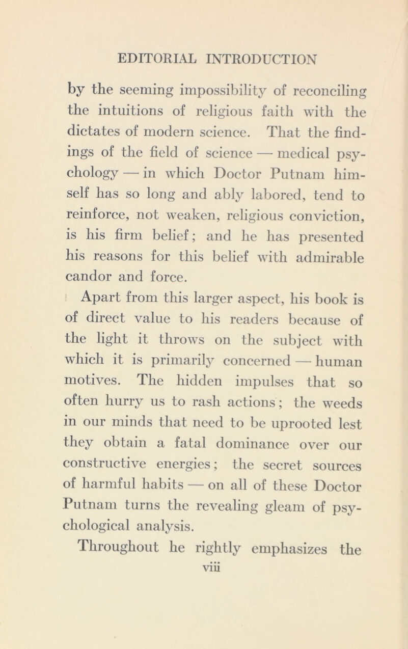 by the seeming impossibility of reconciling the intuitions of religious faith with the dictates of modern science. That the find- ings of the field of science — medical psy- chology — in which Doctor Putnam him- self has so long and ably labored, tend to reinforce, not weaken, religious conviction, is his firm belief; and he has presented his reasons for this belief with admirable candor and force. Apart from this larger aspect, his book is of direct value to his readers because of the light it throws on the subject with which it is primarily concerned — human motives. The hidden impulses that so often hurry us to rash actions; the weeds in our minds that need to be uprooted lest they obtain a fatal dominance over our constructive energies; the secret sources of harmful habits — on all of these Doctor Putnam turns the revealing gleam of psy- chological analysis. Throughout he rightly emphasizes the vm