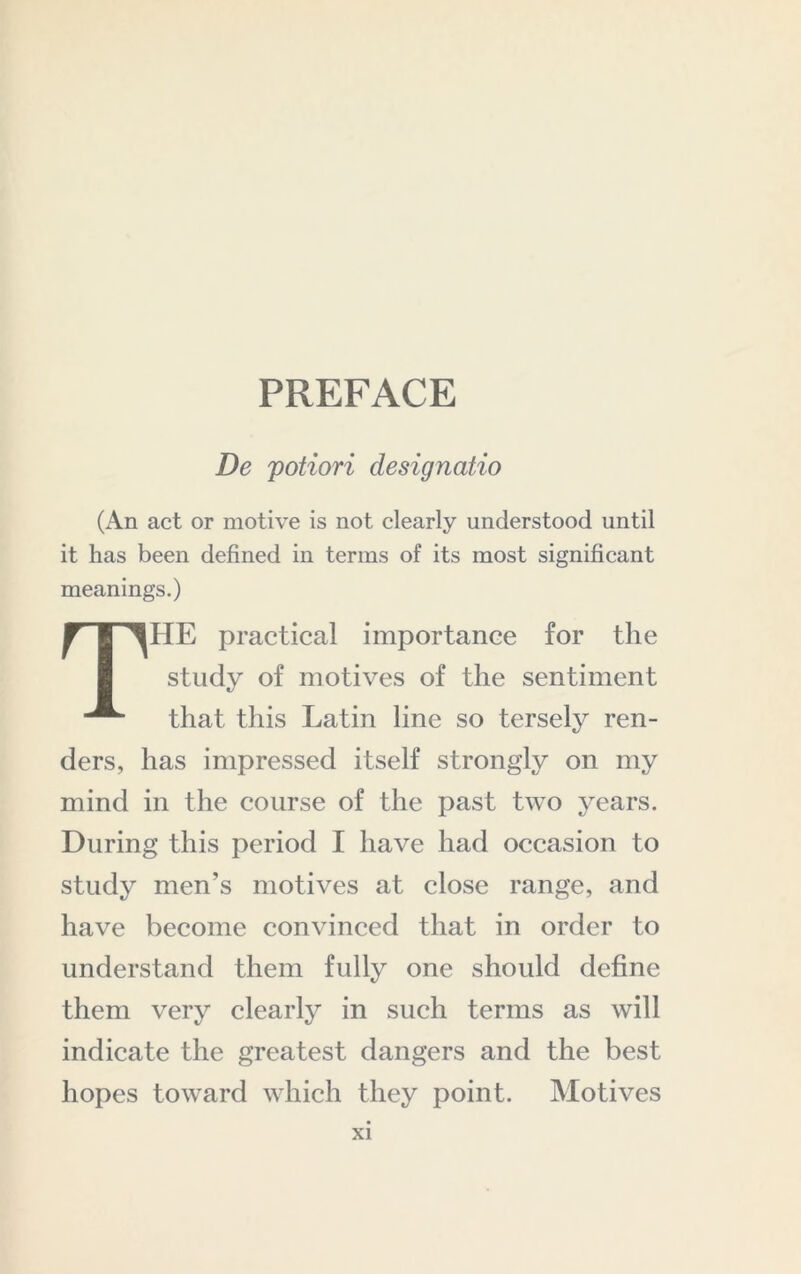 PREFACE De potiori designatio (An act or motive is not clearly understood until it has been defined in terms of its most significant meanings.) The practical importance for the study of motives of the sentiment that this Latin line so tersely ren- ders, has impressed itself strongly on my mind in the course of the past two years. During this period I have had occasion to study men’s motives at close range, and have become convinced that in order to understand them fully one should define them very clearly in such terms as will indicate the greatest dangers and the best hopes toward which they point. Motives