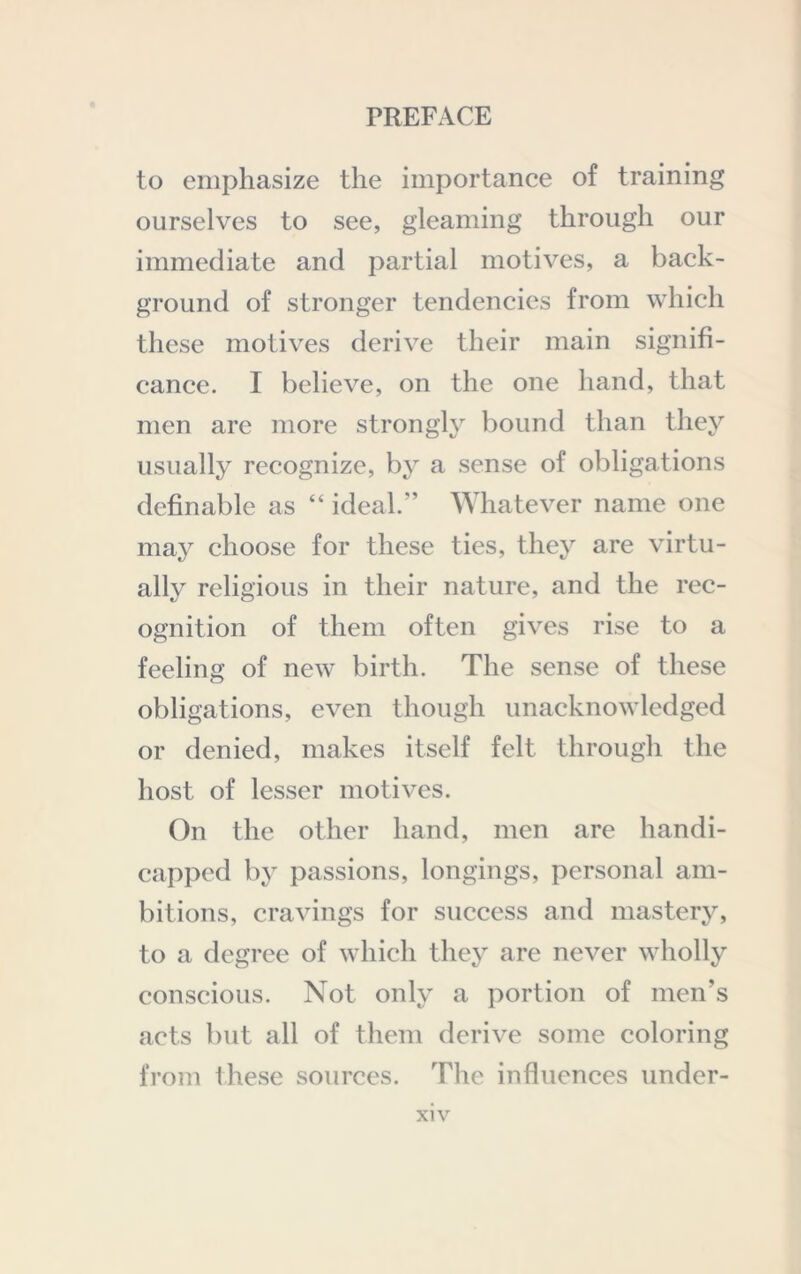 to emphasize the importance of training ourselves to see, gleaming through our immediate and partial motives, a back- ground of stronger tendencies from which these motives derive their main signifi- cance. I believe, on the one hand, that men are more strongly bound than they usually recognize, by a sense of obligations definable as “ ideal.” AYhatever name one may choose for these ties, they are virtu- ally religious in their nature, and the rec- ognition of them often gives rise to a feeling of new birth. The sense of these obligations, even though unacknowledged or denied, makes itself felt through the host of lesser motives. On the other hand, men are handi- capped by passions, longings, personal am- bitions, cravings for success and mastery, to a degree of which they are never wholly conscious. Not only a portion of men’s acts but all of them derive some coloring from these sources. The influences under-