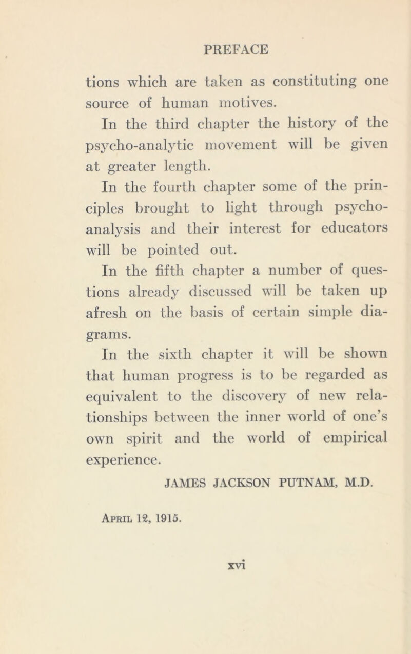 tions which are taken as constituting one source of human motives. In the third chapter the history of the psycho-analytic movement will be given at greater length. In the fourth chapter some of the prin- ciples brought to light through psycho- analysis and their interest for educators will be pointed out. In the fifth chapter a number of ques- tions already discussed will be taken up afresh on the basis of certain simple dia- grams. In the sixth chapter it will be shown that human progress is to be regarded as equivalent to the discovery of new rela- tionships between the inner world of one’s own spirit and the world of empirical experience. JAMES JACKSON PUTNAM, M.D. April 12, 1915.
