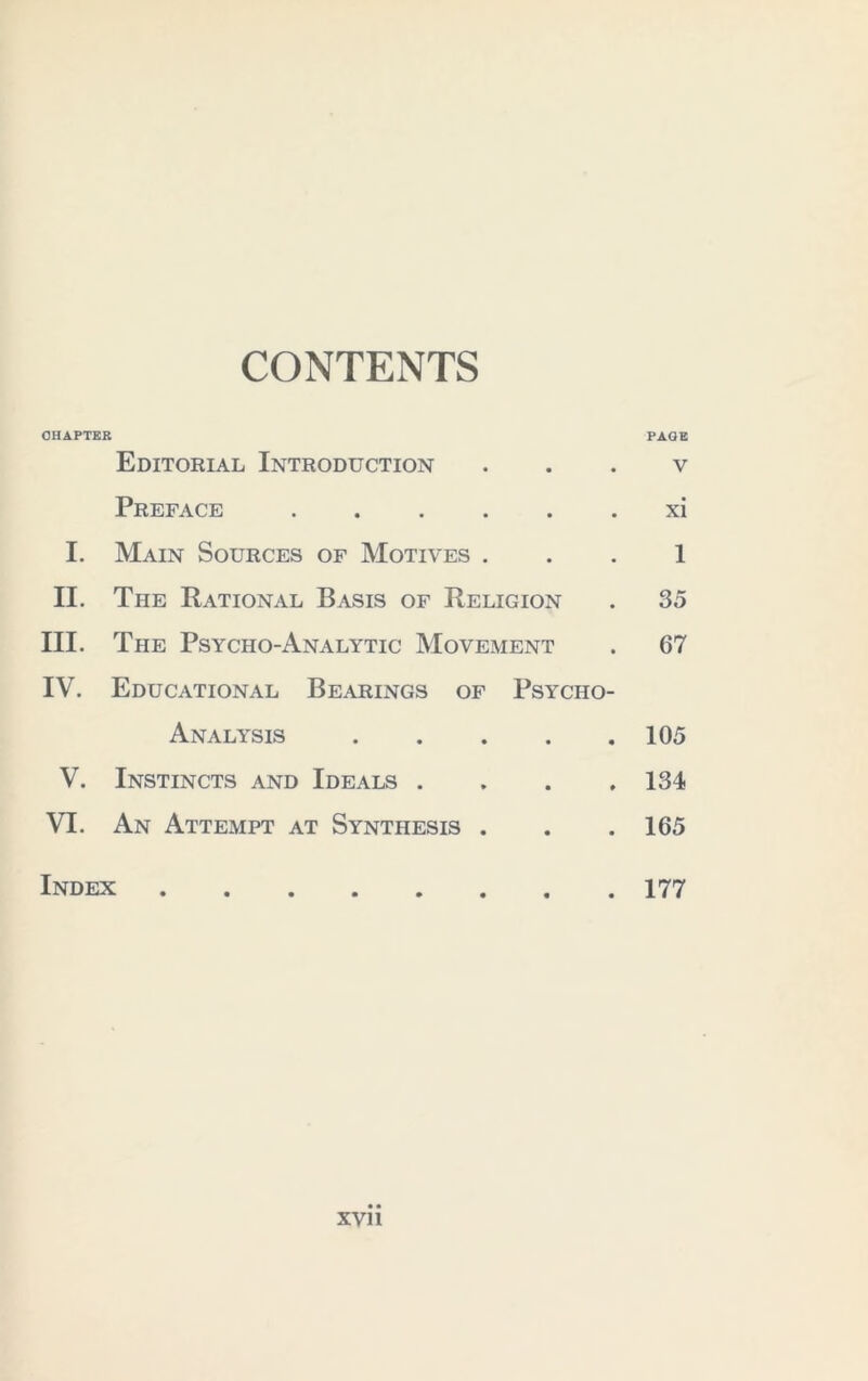 CONTENTS OHAPTKR Editorial Introduction Preface I. Main Sources of Motives . II. The Rational Basis of Religion III. The Psycho-Analytic Movement IV. Educational Bearings of Psycho- Analysis V. Instincts and Ideals . , . . VI. An Attempt at Synthesis . Index ••••••.. PAGE V xi 1 35 67 105 134 165 177