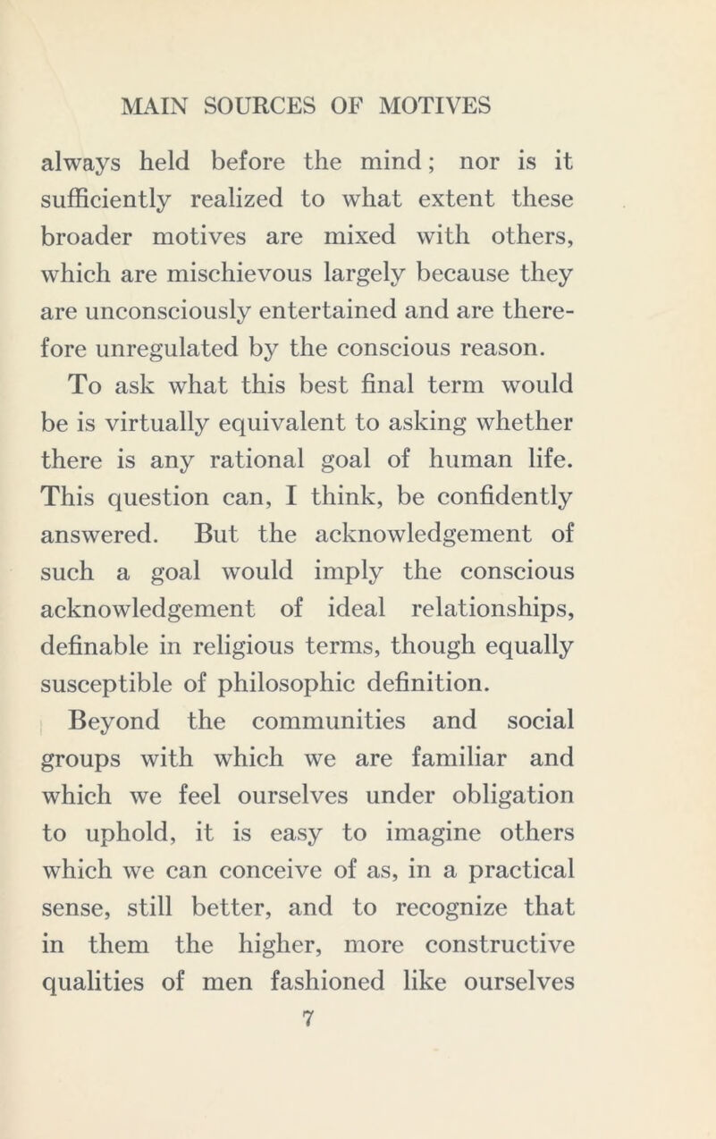 always held before the mind; nor is it sufficiently realized to what extent these broader motives are mixed with others, which are mischievous largely because they are unconsciously entertained and are there- fore unregulated by the conscious reason. To ask what this best final term would be is virtually equivalent to asking whether there is any rational goal of human life. This question can, I think, be confidently answered. But the acknowledgement of such a goal would imply the conscious acknowledgement of ideal relationships, definable in religious terms, though equally susceptible of philosophic definition. Beyond the communities and social groups with which we are familiar and which we feel ourselves under obligation to uphold, it is easy to imagine others which we can conceive of as, in a practical sense, still better, and to recognize that in them the higher, more constructive qualities of men fashioned like ourselves