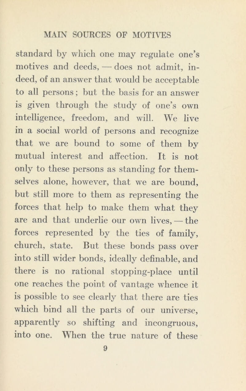 standard by which one may regulate one’s motives and deeds, — does not admit, in- deed, of an answer that would be acceptable to all persons; but the basis for an answer is given through the study of one’s own intelligence, freedom, and will. We live in a social world of persons and recognize that we are bound to some of them by mutual interest and affection. It is not only to these persons as standing for them- selves alone, however, that we are bound, but still more to them as representing the forces that help to make them what they are and that underlie our own lives, — the forces represented by the ties of family, church, state. But these bonds pass over into still wider bonds, ideally definable, and there is no rational stopping-place until one reaches the point of vantage whence it is possible to see clearly that there are ties which bind all the parts of our universe, apparently so shifting and incongruous, into one. When the true nature of these