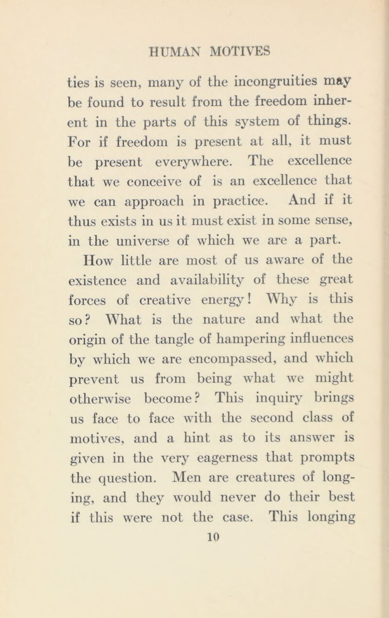 ties is seen, many of the incongruities may be found to result from the freedom inher- ent in the parts of this system of things. For if freedom is present at all, it must be present everywhere. The excellence that we conceive of is an excellence that we can approach in practice. And if it thus exists in us it must exist in some sense, in the universe of which we are a part. How little are most of us aware of the existence and availability of these great forces of creative energy! Why is this so.^ What is the nature and what the origin of the tangle of hampering influences by which we are encompassed, and which prevent us from being what we might otherwise become ? This inquiry brings us face to face with the second class of motives, and a hint as to its answer is given in the very eagerness that prompts the question. Men are creatures of long- ing, and they would never do their best if this were not the case. This longing