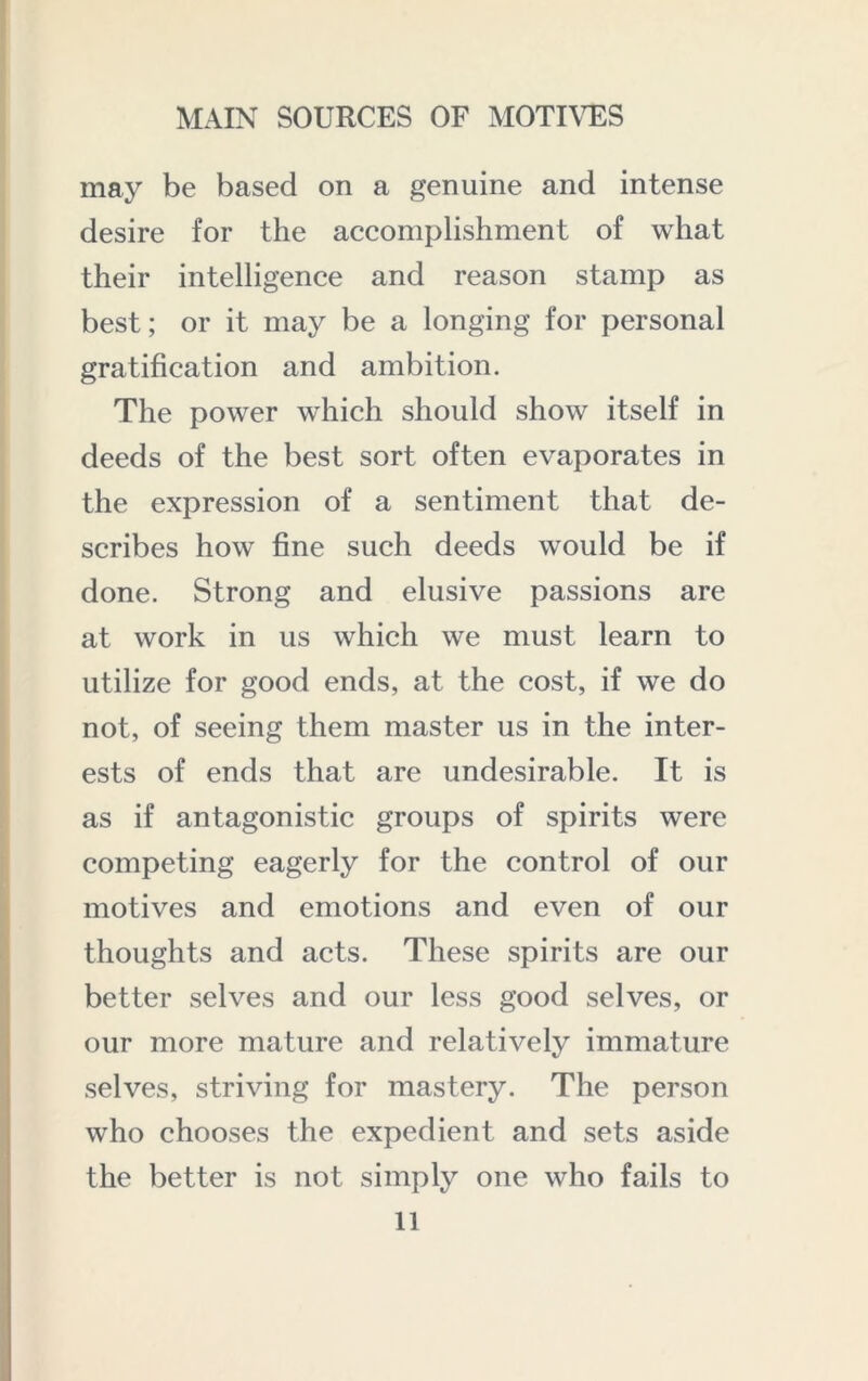 may be based on a genuine and intense desire for the accomplishment of what their intelligence and reason stamp as best; or it may be a longing for personal gratification and ambition. The power which should show itself in deeds of the best sort often evaporates in the expression of a sentiment that de- scribes how fine such deeds would be if done. Strong and elusive passions are at work in us which we must learn to utilize for good ends, at the cost, if we do not, of seeing them master us in the inter- ests of ends that are undesirable. It is as if antagonistic groups of spirits were competing eagerly for the control of our motives and emotions and even of our thoughts and acts. These spirits are our better selves and our less good selves, or our more mature and relatively immature selves, striving for mastery. The person who chooses the expedient and sets aside the better is not simply one who fails to