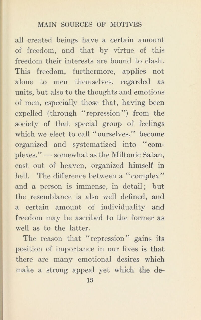 all created beings have a certain amount of freedom, and that by virtue of this freedom their interests are bound to clash. This freedom, furthermore, applies not alone to men themselves, regarded as units, but also to the thoughts and emotions of men, especially those that, having been expelled (through “repression”) from the society of that special group of feelings which we elect to call “ourselves,” become organized and systematized into “com- plexes,” — somewhat as the Miltonic Satan, cast out of heaven, organized himself in hell. The difference between a “complex” and a person is immense, in detail; but the resemblance is also well defined, and a certain amount of individuality and freedom may be ascribed to the former as well as to the latter. The reason that “repression” gains its position of importance in our lives is that there are many emotional desires which make a strong appeal yet which the de- ls