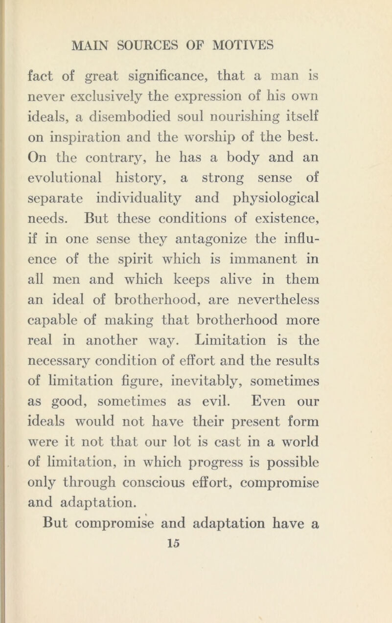 fact of great significance, that a man is never exclusively the expression of his own ideals, a disembodied soul nourishing itself on inspiration and the worship of the best. On the contrary, he has a body and an evolutional history, a strong sense of separate individuality and physiological needs. But these conditions of existence, if in one sense they antagonize the influ- ence of the spirit which is immanent in all men and which keeps alive in them an ideal of brotherhood, are nevertheless capable of making that brotherhood more real in another way. Limitation is the necessary condition of effort and the results of limitation figure, inevitably, sometimes as good, sometimes as evil. Even our ideals would not have their present form were it not that our lot is cast in a world of limitation, in which progress is possible only through conscious effort, compromise and adaptation. But compromise and adaptation have a