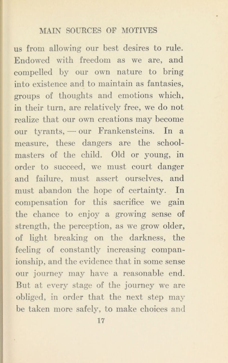 us from allowing our best desires to rule. I Endowed with freedom as we are, and compelled by our own nature to bring into existence and to maintain as fantasies, groups of thoughts and emotions which, I in their turn, are relatively free, we do not ; realize that our own creations may become I our tyrants, — our Frankensteins. In a measure, these dangers are the school- masters of the child. Old or young, in order to succeed, we must court danger and failure, must assert ourselves, and must abandon the hope of certainty. In compensation for this sacrifice we gain the chance to enjoy a growing sense of strength, the perception, as we grow older, of light breaking on the darkness, the feeling of constantly increasing compan- ionship, and the evidence that in some sense our journey may have a reasonable end. But at every stage of the journey we are obliged, in order that the next step may be taken more safely, to make choices and