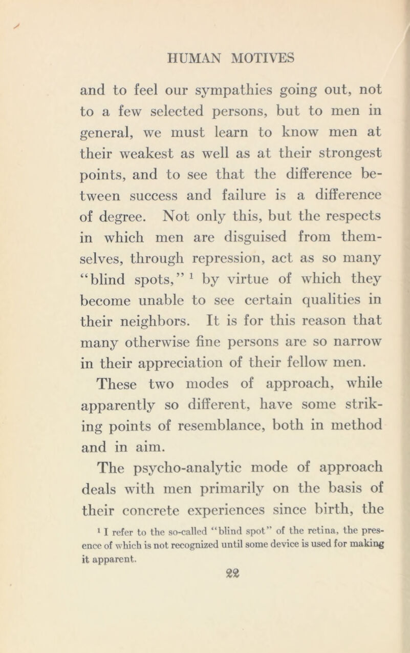 and to feel our sympathies going out, not to a few selected persons, but to men in general, we must learn to know men at their weakest as well as at their strongest points, and to see that the difference be- tween success and failure is a difference of degree. Not only this, but the respects in which men are disguised from them- selves, through repression, act as so many “blind spots,” ^ by virtue of which they become unable to see certain qualities in their neighbors. It is for this reason that many otherwise fine persons are so narrow in their appreciation of their fellow men. These two modes of approach, while apparently so different, have some strik- ing points of resemblance, both in method and in aim. The psycho-analytic mode of approach deals with men primarily on the basis of their concrete experiences since birth, the * I refer to the so-called “blind spot” of the retina, the pres- ence of whieh is not recognized until some device is used for making it apparent.