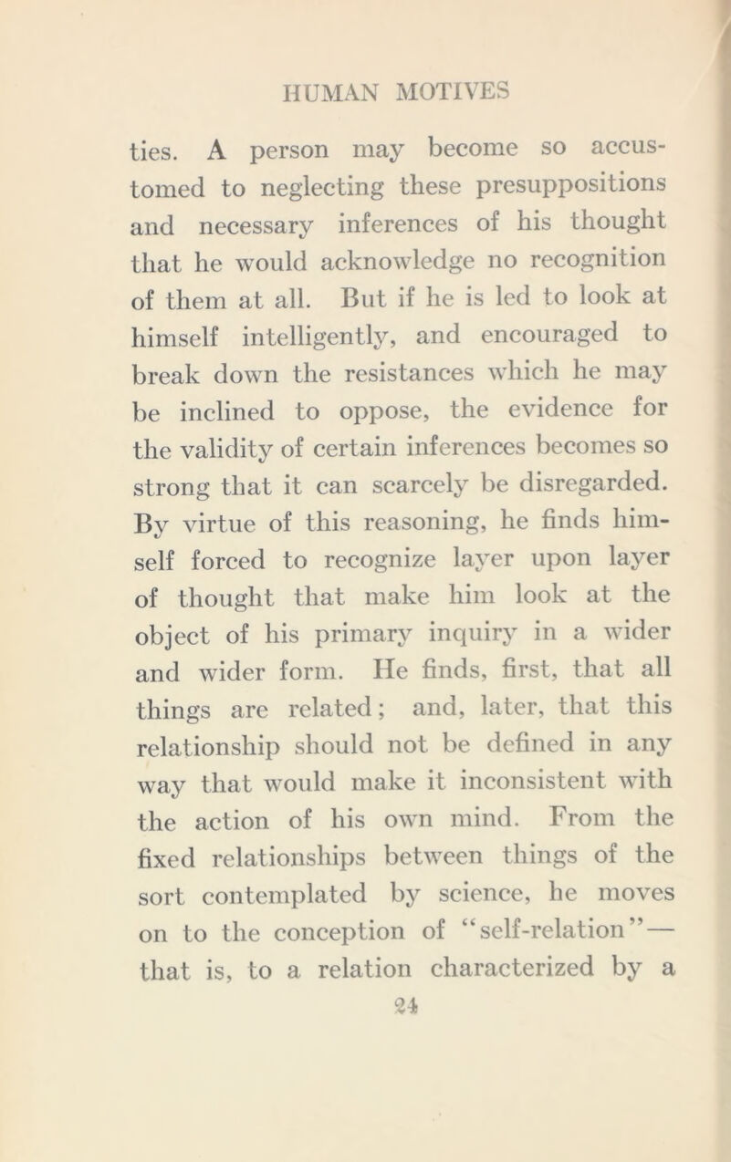 ties. A person may become so accus- tomed to neglecting these presuppositions and necessary inferences of his thought that he would acknowledge no recognition of them at all. But if he is led to look at himself intelligently, and encouraged to break down the resistances which he may be inclined to oppose, the evidence for the validity of certain inferences becomes so strong that it can scarcely be disregarded. By virtue of this reasoning, he finds him- self forced to recognize layer upon layer of thought that make him look at the object of his primary inquiry in a wider and wider form. He finds, first, that all things are related; and, later, that this relationship should not be defined in any way that would make it inconsistent with the action of his own mind. From the fixed relationships between things of the sort contemplated by science, he moves on to the conception of “ self-relation ” — that is, to a relation characterized by a