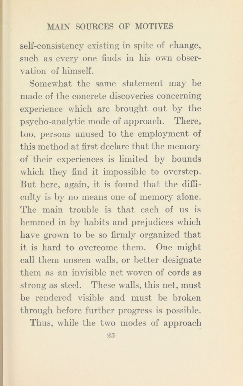 self-consistency existing in spite of change, such as every one finds in his own obser- vation of himself. Somewhat the same statement may be made of the concrete discoveries concerning experience which are brought out by the psycho-analytic mode of approach. There, too, persons unused to the employment of this method at first declare that the memory of their experiences is limited by bounds which they find it impossible to overstep. But here, again, it is found that the diffi- culty is by no means one of memory alone. The main trouble is that each of us is hemmed in by habits and prejudices which have grown to be so firmly organized that it is hard to overcome them. One might call them unseen walls, or better designate them as an invisible net woven of cords as strong as steel. These walls, this net, must be rendered visible and must be broken through before further progress is possible. Thus, while the two modes of approach