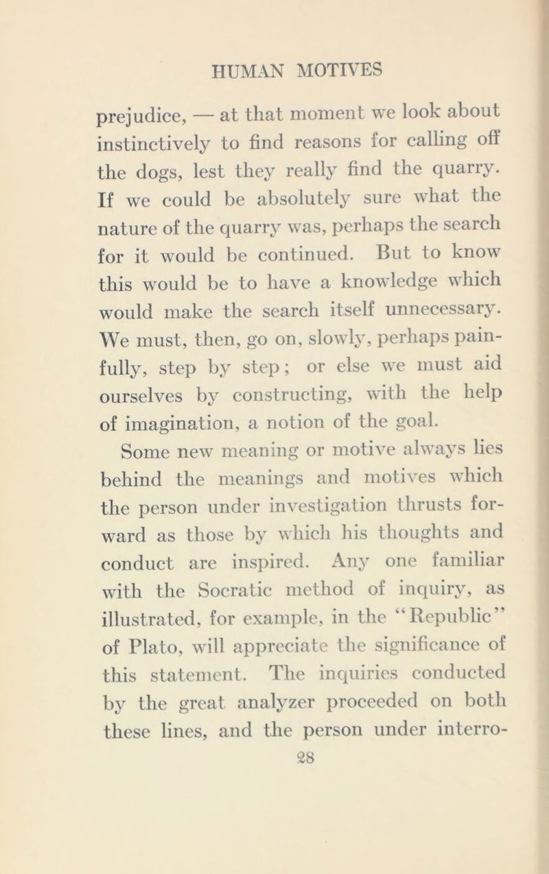 F t prejudice, — at that moment we look about instinctively to find reasons for calling off the dogs, lest they really find the quarry. If we could be absolutely sure what the nature of the quarry was, perhaps the search for it would be continued. But to know this would be to have a knowledge which would make the search itself unnecessary. We must, then, go on, slowly, perhaps pain- fully, step by step; or else we must aid ourselves by constructing, with the help of imagination, a notion of the goal. Some new meaning or motive always lies behind the meanings and motives which the person under investigation thrusts for- ward as those by which his thoughts and conduct are inspired. xAny one familiar with the Socratic method of inquiry, as illustrated, for example, in the “Republic” of Plato, will appreciate the significance of this statement. The inquiries conducted by the great analyzer proceeded on both these lines, and the person under interro-