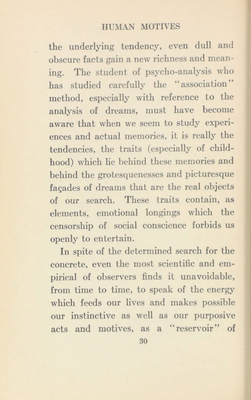 the underlying tendency, even dull and obscure facts gain a new richness and mean- ing. The student of psycho-analysis who has studied carefully the “association” method, especially with reference to the analysis of dreams, must have become aware that when we seem to study experi- ences and actual memories, it is really the tendencies, the traits (especially of child- hood) which lie behind these memories and behind the grotesquenesses and picturesque fagades of dreams that are the real objects of our search. These traits contain, as elements, emotional longings which the censorship of social conscience forbids us openly to entertain. In spite of the determined search for the concrete, even the most scientific and em- pirical of observers finds it unavoidable, from time to time, to speak of the energy which feeds our lives and makes possible our instinctive as well as our purposive acts and motives, as a “reservoir” of
