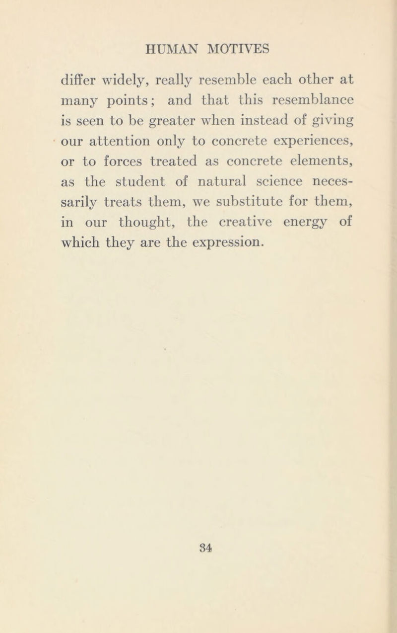 differ widely, really resemble each other at many points; and that this resemblance is seen to be greater when instead of giving our attention only to concrete experiences, or to forces treated as concrete elements, as the student of natural science neces- sarily treats them, we substitute for them, in our thought, the creative energy of which they are the expression.