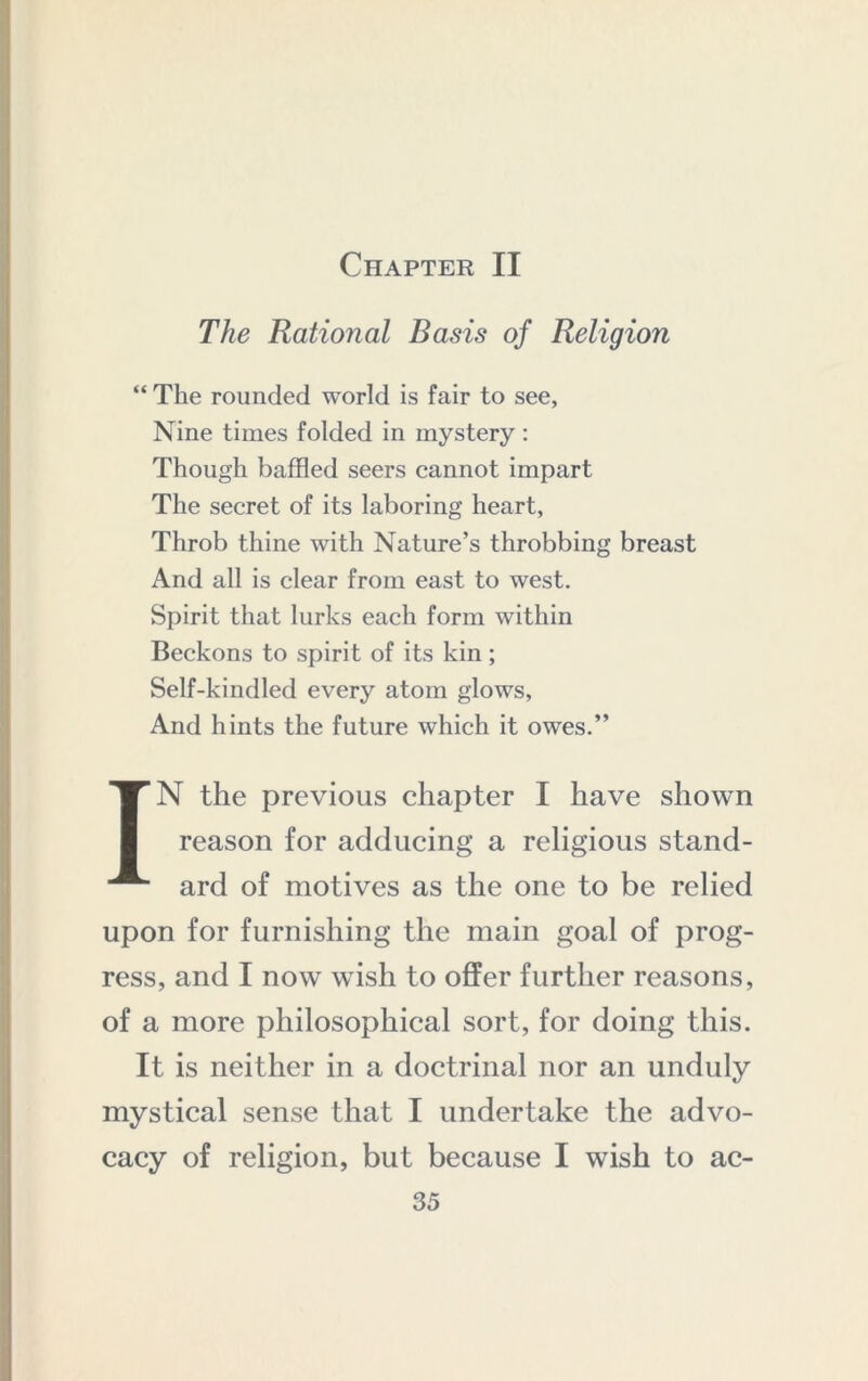 Chapter II The Rational Basis of Religion “ The rounded world is fair to see, Nine times folded in mystery : Though baffled seers cannot impart The secret of its laboring heart. Throb thine with Nature’s throbbing breast And all is clear from east to west. Spirit that lurks each form within Beckons to spirit of its kin; Self-kindled every atom glows. And hints the future which it owes.” IN the previous chapter I have shown reason for adducing a religious stand- ard of motives as the one to be relied upon for furnishing the main goal of prog- ress, and I now wish to offer further reasons, of a more philosophical sort, for doing this. It is neither in a doctrinal nor an unduly mystical sense that I undertake the advo- cacy of religion, but because I wish to ac-