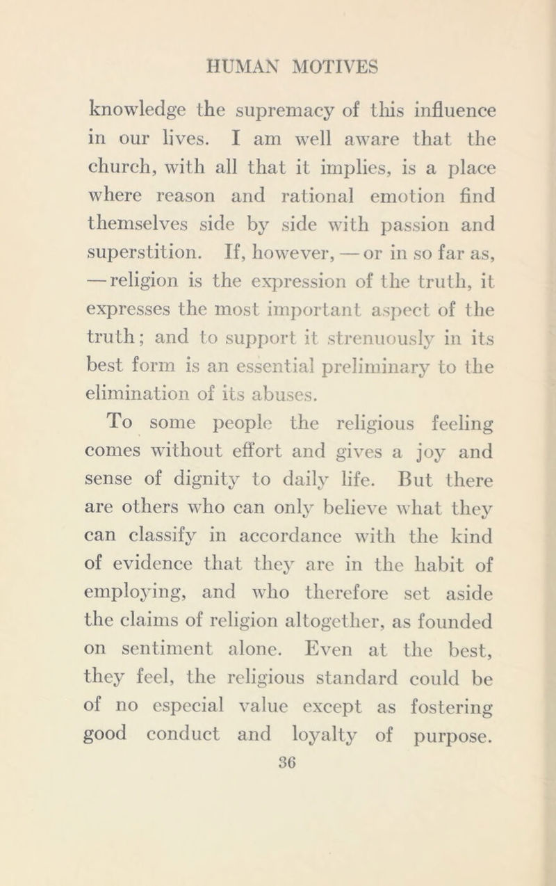 knowledge the supremacy of tliis influence in our lives. I am well aware that the church, with all that it implies, is a place where reason and rational emotion find themselves side by side with passion and superstition. If, however, — or in so far as, — religion is the expression of the truth, it expresses the most important asj^cct of the truth; and to support it strenuously in its best form is an essential preliminary to the elimination of its abuses. To some people the religious feeling comes without effort and gives a joy and sense of dignity to daily life. But there are others who can only believe what they can classify in accordance with the kind of evidence that they arc in the habit of employing, and who therefore set aside the claims of religion altogether, as founded on sentiment alone. Even at the best, they feel, the religious standard could be of no especial value except as fostering good conduct and loyalty of purpose.