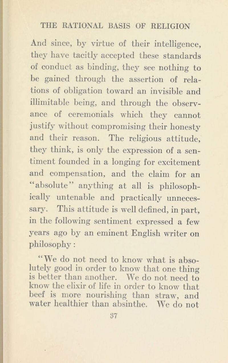 And since, by virtue of their intelligence, they have tacitly accepted these standards of conduct as binding, they see nothing to be gained through the assertion of rela- tions of obligation toward an invisible and illimitable being, and through the observ- ance of ceremonials which they cannot justify without compromising their honesty and their reason. The religious attitude, they think, is only the expression of a sen- timent founded in a longing for excitement and compensation, and the claim for an “absolute” anything at all is philosoph- ically untenable and practically unneces- sary. This attitude is well defined, in part, in the following sentiment expressed a few years ago by an eminent English writer on philosophy: “We do not need to know what is abso- lutely good in order to know that one thing is better than another. W^e do not need to know the elixir of life in order to know that beef is more nourishing than straw, and water healthier than absinthe. W^e do not