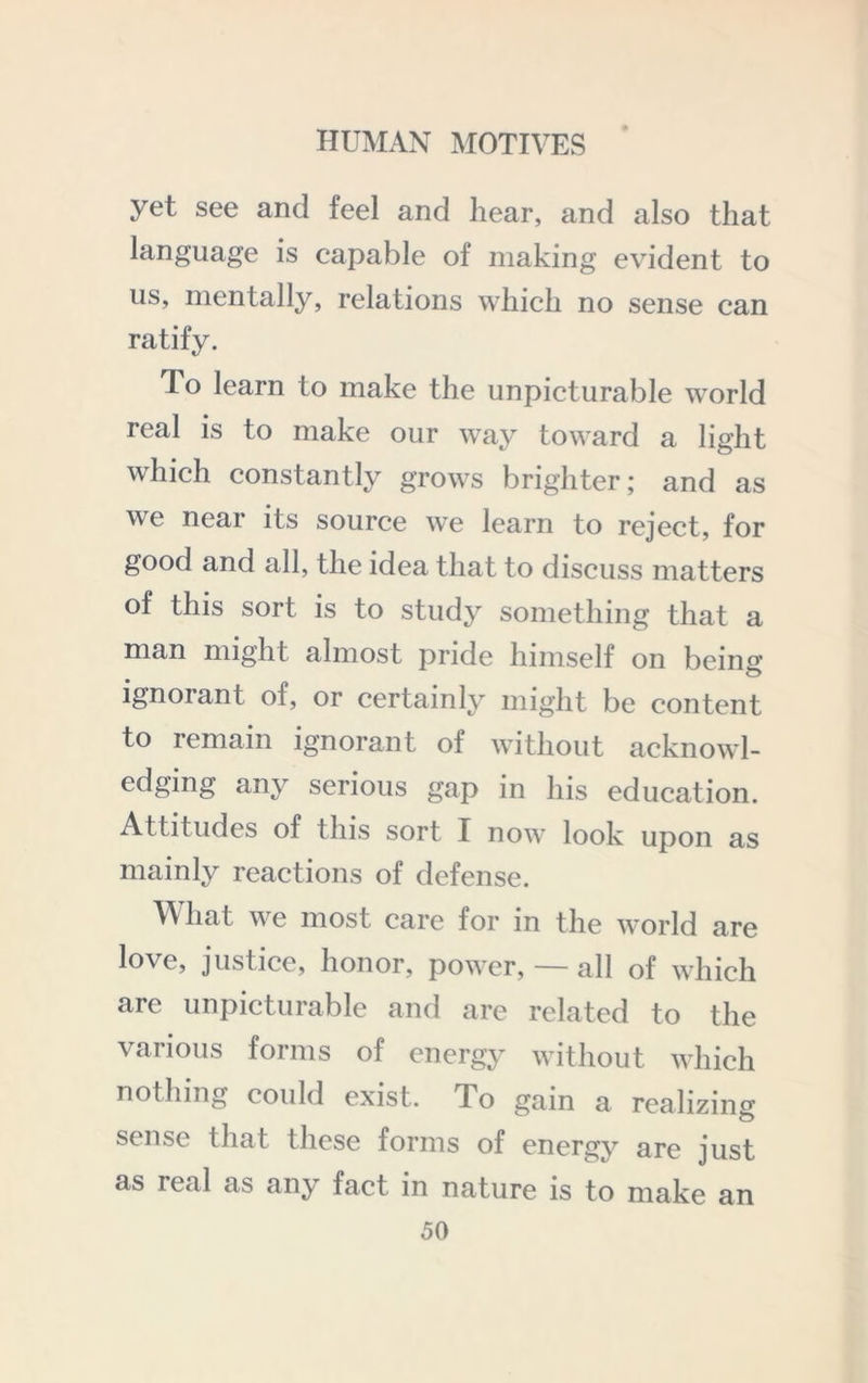 yet see and feel and hear, and also that language is capable of making evident to us, mentally, relations which no sense can ratify. To learn to make the unpicturable world real is to make our way toward a light which constantly grows brighter; and as we near its source we learn to reject, for good and all, the idea that to discuss matters of this sort is to stud}^ something that a man might almost pride himself on being ignorant of, or certainly might be content to remain ignorant of without acknowl- edging any serious gap in his education. Attitudes of this sort I now look upon as mainly reactions of defense. W hat we most care for in the world are love, justice, honor, power, — all of which arc unpicturable and are related to the various forms of energy without which nothing could exist. To gain a realizing sense that these forms of energy are just as real as any fact in nature is to make an