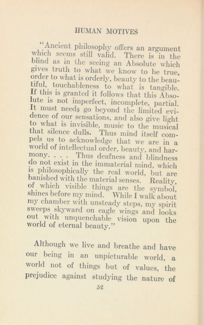 Ancient pliilosopliy offers an argument wJiicli seems still valid. There is in the blind as m the seeing an Absolute which gives truth to what we know to be true, oiMer to what is orderly, beauty to the beau- titu , touchableness to what is tangible. It this IS granted it follows that this Abso- lute IS not imperfect, incomplete, partial. It must needs go beyond the limited evi- dence of our sensations, and also give light to what IS invisible, music to the musical that silence dulls. Thus mind itself com- pels us to acknowledge that we are in a world of intellectual order, beauty, and har- ^ony. ... Thus deafness and blindness . ^ exist m the immaterial mind, which IS philosophically the real world, but are banished with the material senses. Reality of which visible things are the svinboli shines before my mind. Wliile I walk about my chambei 'with unsteady steps, my spirit sweeps skyward on eagle wings and looks out with unquenchable vision upon the world of eternal beauty.” Althougli we live and breathe and have our being in an unpicturable world, a woHd not of things but of values, the prejudice against studying the nature of
