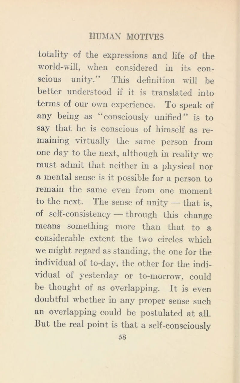 totality of the expressions and life of the world-will, when considered in its con- scious unity.” This definition will be better understood if it is translated into terms of our own experience. To speak of any being as “consciously unified” is to say that he is conscious of himself as re- maining virtually the same person from one day to the next, although in reality we must admit that neither in a physical nor a mental sense is it possible for a person to remain the same even from one moment to the next. The sense of unity — that is, of self-consistency — through this change means something more than that to a considerable extent the two circles which we might regard as standing, the one for the individual of to-day, the other for the indi- vidual of yesterday or to-morrow, could be thought of as overlapping. It is even doubtful whether in any proper sense such an overlapping could be postulated at all. But the real point is that a self-consciously