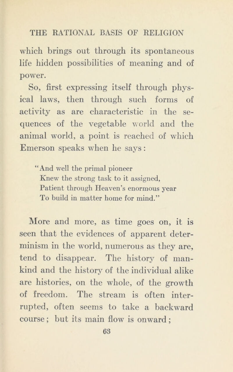 which brings out through its spontaneous life hidden possibilities of meaning and of power. So, first expressing itself through phys- ical laws, then through such forms of activity as are characteristic in the se- quences of the vegetable vorld and the animal world, a point is reached of which Emerson speaks when he says: “And well the primal pioneer Knew the strong task to it assigned, Patient through Heaven’s enormous year To build in matter home for mind.” More and more, as time goes on, it is seen that the evidences of apparent deter- minism in the world, numerous as they are, tend to disappear. The history of man- kind and the history of the individual alike are histories, on the whole, of the growth of freedom. The stream is often inter- rupted, often seems to take a backward course; but its main flow is onward ;