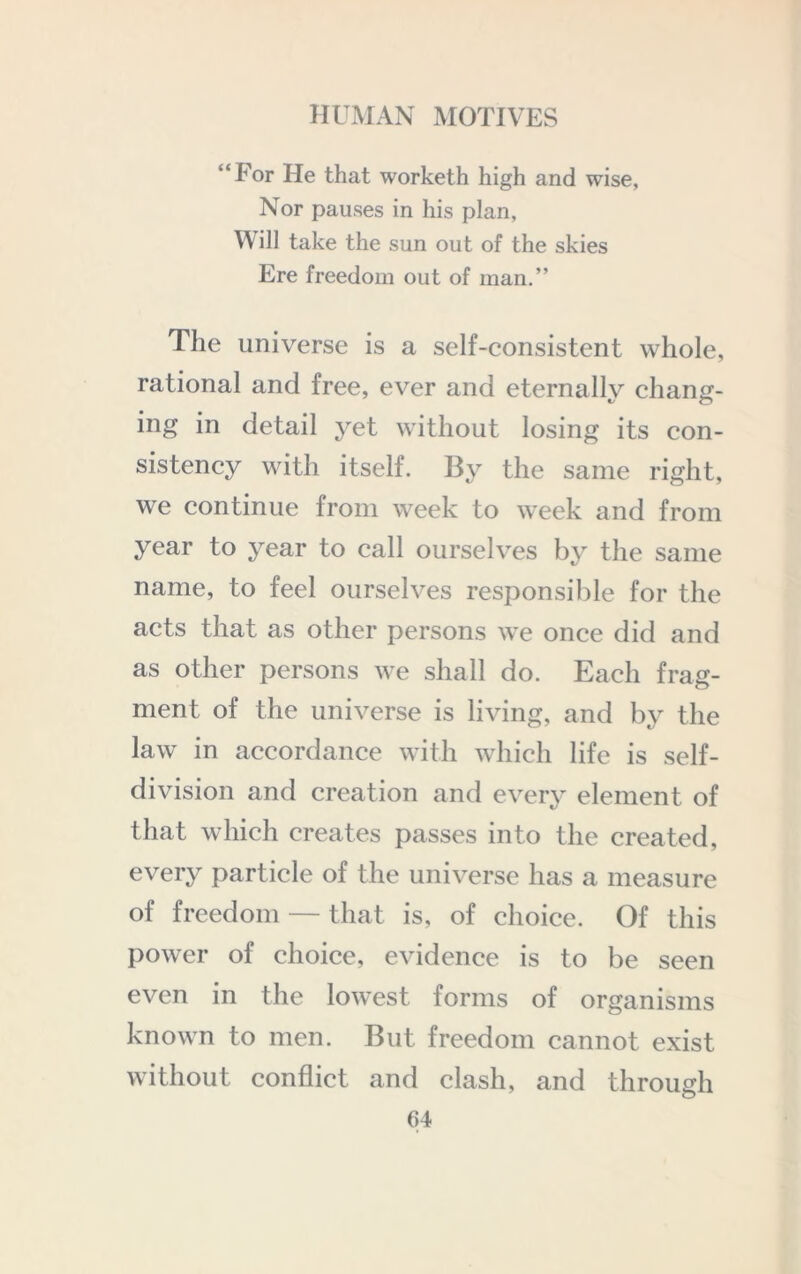 “For He that worketh high and wise, Nor pauses in his plan, Will take the sun out of the skies Ere freedom out of man.” The universe is a self-consistent whole, rational and free, ever and eternally chang- ing in detail 3^et without losing its con- sistency with itself. By the same right, we continue from week to week and from year to year to call ourselves by the same name, to feel ourselves responsible for the acts that as other persons we once did and as other persons we shall do. Each frag- ment of the universe is living, and by the law in accordance with which life is self- division and creation and every element of that which creates passes into the created, every particle of the universe has a measure of freedom — that is, of choice. Of this power of choice, evidence is to be seen even in the lowest forms of organisms known to men. But freedom cannot exist without conflict and clash, and through