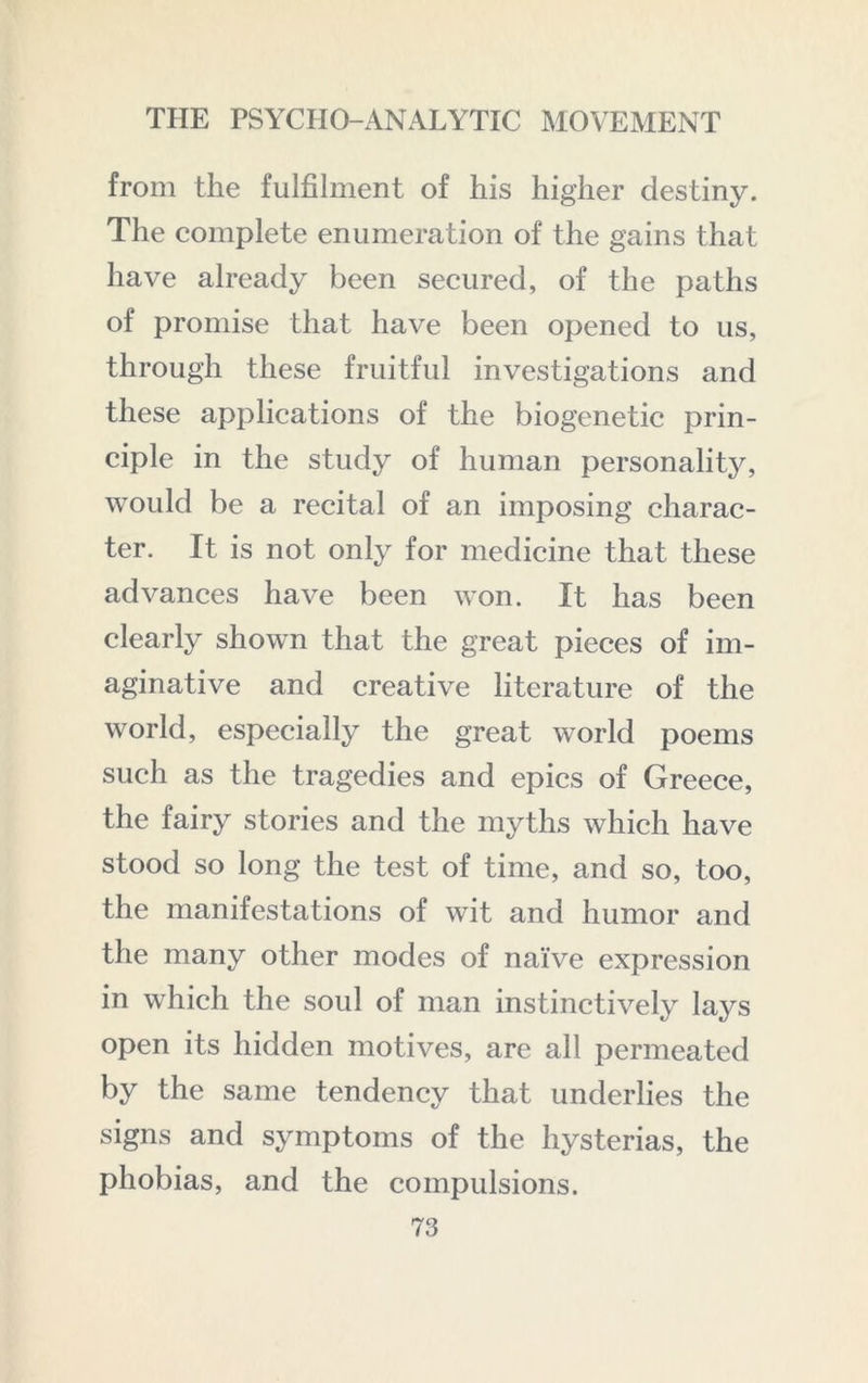from the fulfilment of his higher destiny. The complete enumeration of the gains that have already been secured, of the paths of promise that have been opened to us, through these fruitful investigations and these applications of the biogenetic prin- ciple in the study of human personality, would be a recital of an imposing charac- ter. It is not only for medicine that these advances have been won. It has been clearly shown that the great pieces of im- aginative and creative literature of the world, especially the great world poems such as the tragedies and epics of Greece, the fairy stories and the myths which have stood so long the test of time, and so, too, the manifestations of wit and humor and the many other modes of naive expression in which the soul of man instinctively lays open its hidden motives, are all permeated by the same tendency that underlies the signs and symptoms of the hysterias, the phobias, and the compulsions.