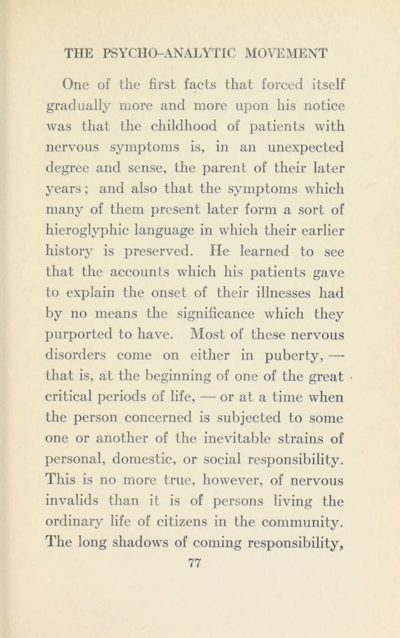 One of the first facts that forced itself gradually more and more upon his notice was that the childhood of patients with nervous symptoms is, in an unexpected degree and sense, the parent of their later years; and also that the symptoms which many of them present later form a sort of hieroglyphic language in which their earlier history is preserved. He learned to see that the accounts which his patients gave to explain the onset of their illnesses had by no means the significance which they purported to have. Most of these nervous disorders come on either in puberty, —■ that is, at the beginning of one of the great ■ critical periods of life, — or at a time when the person concerned is subjected to some one or another of the inevitable strains of personal, domestic, or social responsibility. This is no more true, however, of nervous invalids than it is of persons living the ordinary life of citizens in the community. The long shadows of coming responsibility,