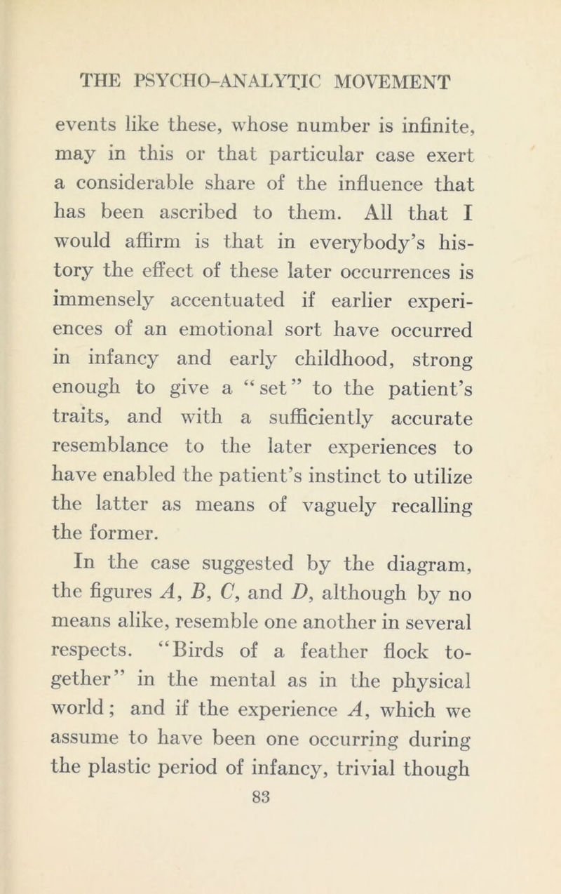 events like these, whose number is infinite, may in this or that particular case exert a considerable share of the influence that has been ascribed to them. All that I would afiirm is that in everybody’s his- tory the effect of these later occurrences is immensely accentuated if earlier experi- ences of an emotional sort have occurred in infancy and early childhood, strong enough to give a “set” to the patient’s traits, and with a sufficiently accurate resemblance to the later experiences to have enabled the patient’s instinct to utilize the latter as means of vaguely recalling the former. In the case suggested by the diagram, the figures A, B, C, and D, although by no means alike, resemble one another in several respects. “Birds of a feather flock to- gether” in the mental as in the physical world; and if the experience A, which we assume to have been one occurring during the plastic period of infancy, trivial though