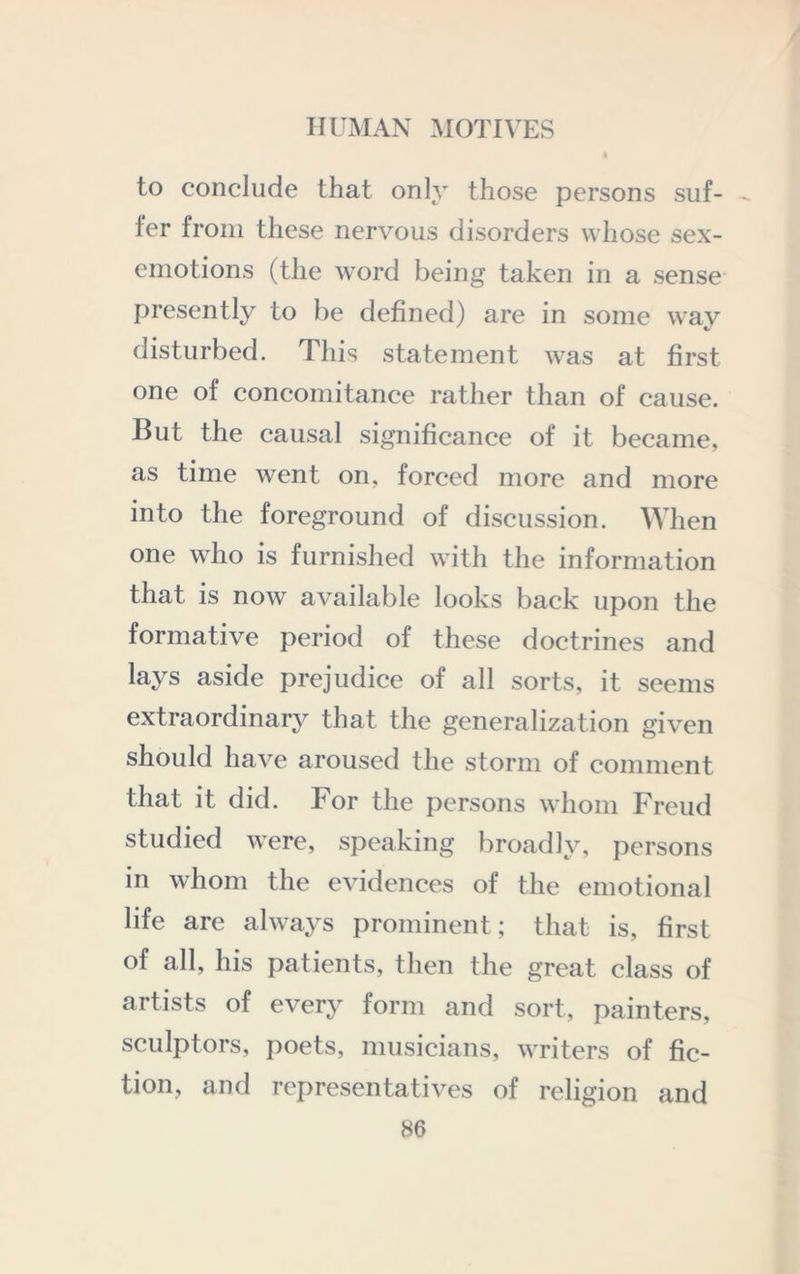 to conclude that only those persons suf- > fer from these nervous disorders whose sex- emotions (the word being taken in a sense presently to be defined) are in some way disturbed. This statement was at first one of concomitance rather than of cause. But the causal significance of it became, as time went on, forced more and more into the foreground of discussion. When one who is furnished with the information that is now available looks back upon the formative period of these doctrines and lays aside prejudice of all sorts, it seems extraordinary that the generalization given should have aroused the storm of comment that it did. For the persons whom Freud studied were, speaking broadly, persons in whom the evidences of the emotional life are always prominent; that is, first of all, his patients, then the great class of artists of every form and sort, painters, sculptors, poets, musicians, writers of fic- tion, and representatives of religion and