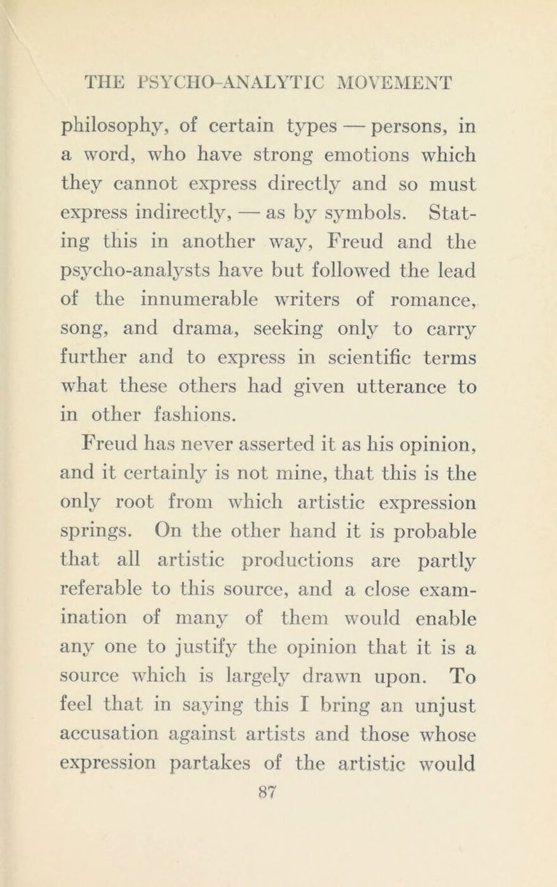 philosophy, of certain types — persons, in a word, who have strong emotions which they cannot express directly and so must express indirectly, — as by symbols. Stat- ing this in another way, Freud and the psycho-analysts have but followed the lead of the innumerable writers of romance, song, and drama, seeking only to carry further and to express in scientific terms what these others had given utterance to in other fashions. Freud has never asserted it as his opinion, and it certainly is not mine, that this is the only root from which artistic expression springs. On the other hand it is probable that all artistic productions are partly referable to this source, and a close exam- ination of many of them would enable any one to justify the opinion that it is a source which is largely drawn upon. To feel that in saying this I bring an unjust accusation against artists and those whose expression partakes of the artistic would