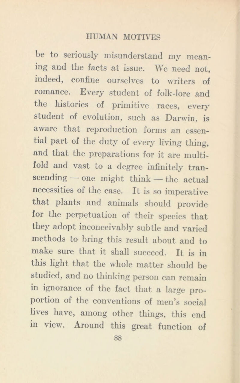 be to seriously misunderstand my mean- ing and the facts at issue. We need not, indeed, confine ourselves to writers of romance. Every student of folk-lore and the histories of primitive races, every student of evolution, such as Darwin, is aware that reproduction forms an essen- tial part of the duty of every living thing, and that the preparations for it are multi- fold and vast to a degree infinitely tran- scending — one might think — the actual necessities of the case. It is so imperative that plants and animals should provide for the perpetuation of their species that they adopt inconceivably subtle and varied methods to bring this result about and to make sure that it shall succeed. It is in this light that the whole matter should be studied, and no thinking person can remain in ignorance of the fact that a large pro- portion of the conventions of men’s social lives have, among other things, this end in view. Around this great function of