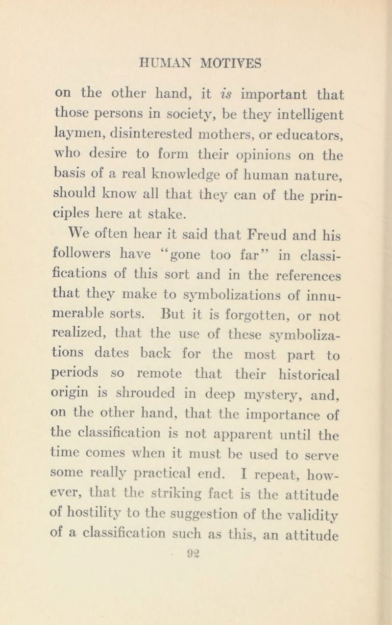 on the other hand, it is important that those persons in society, be they intelligent laymen, disinterested mothers, or educators, who desire to form their opinions on the basis of a real knowledge of human nature, should know all that they can of the prin- ciples here at stake. We often hear it said that Freud and his followers have “gone too far” in classi- fications of this sort and in the references that they make to symbolizations of innu- merable sorts. But it is forgotten, or not realized, that the use of these symboliza- tions dates back for the most part to periods so remote that their historical origin is shrouded in deep mystery, and, on the other hand, that the importance of the classification is not apparent until the time comes when it must be used to serve some really practical end. I repeat, how- ever, that the striking fact is the attitude of hostility to the suggestion of the validitj^ of a classification such as this, an attitude