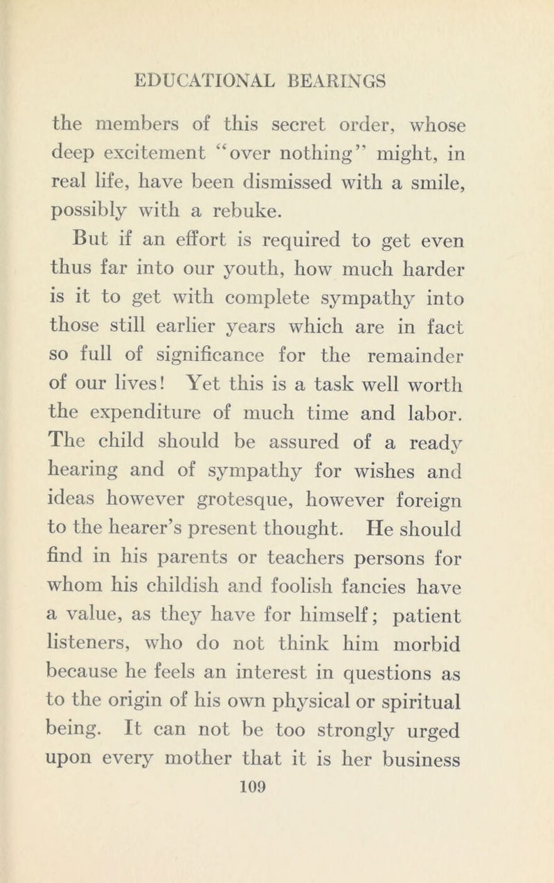 the members of this secret order, whose deep excitement “over nothing” might, in real life, have been dismissed with a smile, possibly with a rebuke. But if an effort is required to get even thus far into our youth, how much harder is it to get with complete sympathy into those still earlier years which are in fact so full of significance for the remainder of our lives! Yet this is a task well worth the expenditure of much time and labor. The child should be assured of a readv hearing and of sympathy for wishes and ideas however grotesque, however foreign to the hearer’s present thought. He should find in his parents or teachers persons for whom his childish and foolish fancies have a value, as they have for himself; patient listeners, who do not think him morbid because he feels an interest in questions as to the origin of his own physical or spiritual being. It can not be too strongly urged upon every mother that it is her business