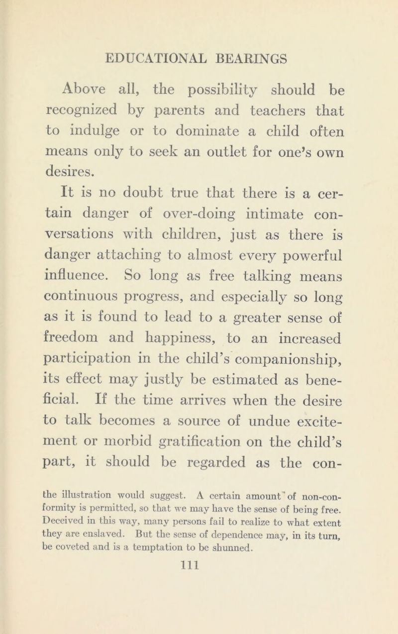 Above all, the possibility should be recognized by parents and teachers that to indulge or to dominate a child often means only to seek an outlet for one’s own desires. It is no doubt true that there is a cer- tain danger of over-doing intimate con- versations with children, just as there is danger attaching to almost every powerful influence. So long as free talking means continuous progress, and especially so long as it is found to lead to a greater sense of freedom and happiness, to an increased participation in the child’s companionship, its effect may justly be estimated as bene- ficial. If the time arrives when the desire to talk becomes a source of undue excite- ment or morbid gratification on the child’s part, it should be regarded as the con- the illustration would suggest. A certain amount of non-con- formity is permitted, so that we may have the sense of being free. Deceived in this way, many persons fail to realize to what extent they are enslaved. But the sense of dependence may, in its turn, be coveted and is a temptation to be shunned. Ill