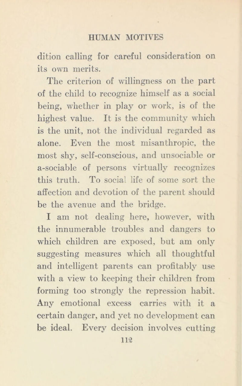 dition calling for careful consideration on its own merits. The criterion of willingness on the part of the child to recognize himself as a social being, whether in play or work, is of the highest value. It is the community which is the unit, not the individual regarded as alone. Even the most misanthropic, the most shy, self-conscious, and unsociable or a-sociable of persons virtually recognizes this truth. To social life of some sort the affection and devotion of the parent should be the avenue and the bridge. I am not dealing here, however, with the innumerable troubles and dangers to which children are exposed, but am only suggesting measures which all thoughtful and intelligent parents can profitably use with a view to keeping their children from forming too strongly the repression habit. Any emotional excess carries with it a certain danger, and yet no development can be ideal. Every decision involves cutting