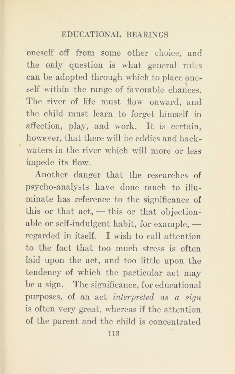 oneself off from some other choice, and the only question is what general ruLs can be adopted through which to place one- self within the range of favorable chances. The river of life must flow onward, and the child must learn to forget himself in affection, play, and work. It is certain, however, that there will be eddies and back- waters in the river which will more or less impede its flow. Another danger that the researches of psycho-analysts have done much to illu- minate has reference to the significance of this or that act, — this or that objection- able or self-indulgent habit, for example, — regarded in itself. I wish to call attention to the fact that too much stress is often laid upon the act, and too little upon the tendency of which the particular act may be a sign. The significance, for educational purposes, of an act interpreted as a sign is often very great, whereas if the attention of the parent and the child is concentrated