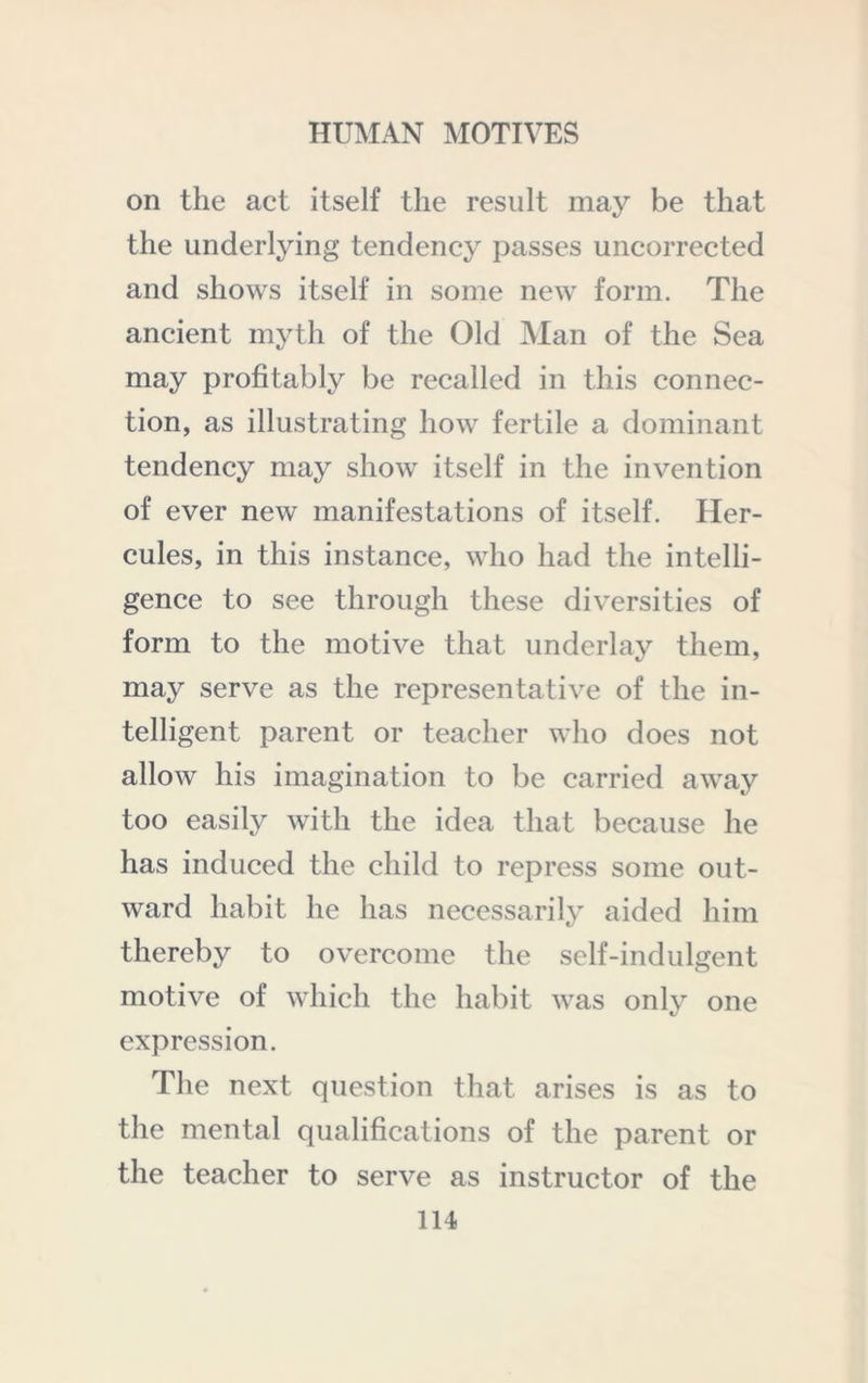 on the act itself the result may be that the underljung tendency passes uncorrected and shows itself in some new form. The ancient myth of the Old Man of the Sea may profitably be recalled in this connec- tion, as illustrating how fertile a dominant tendency may show itself in the invention of ever new manifestations of itself. Her- cules, in this instance, who had the intelli- gence to see through these diversities of form to the motive that underlay them, may serve as the representative of the in- telligent parent or teacher who does not allow his imagination to be carried away too easily with the idea that because he has induced the child to repress some out- ward habit he has necessarily aided him thereby to overcome the self-indulgent motive of which the habit was only one expression. The next question that arises is as to the mental qualifications of the parent or the teacher to serve as instructor of the