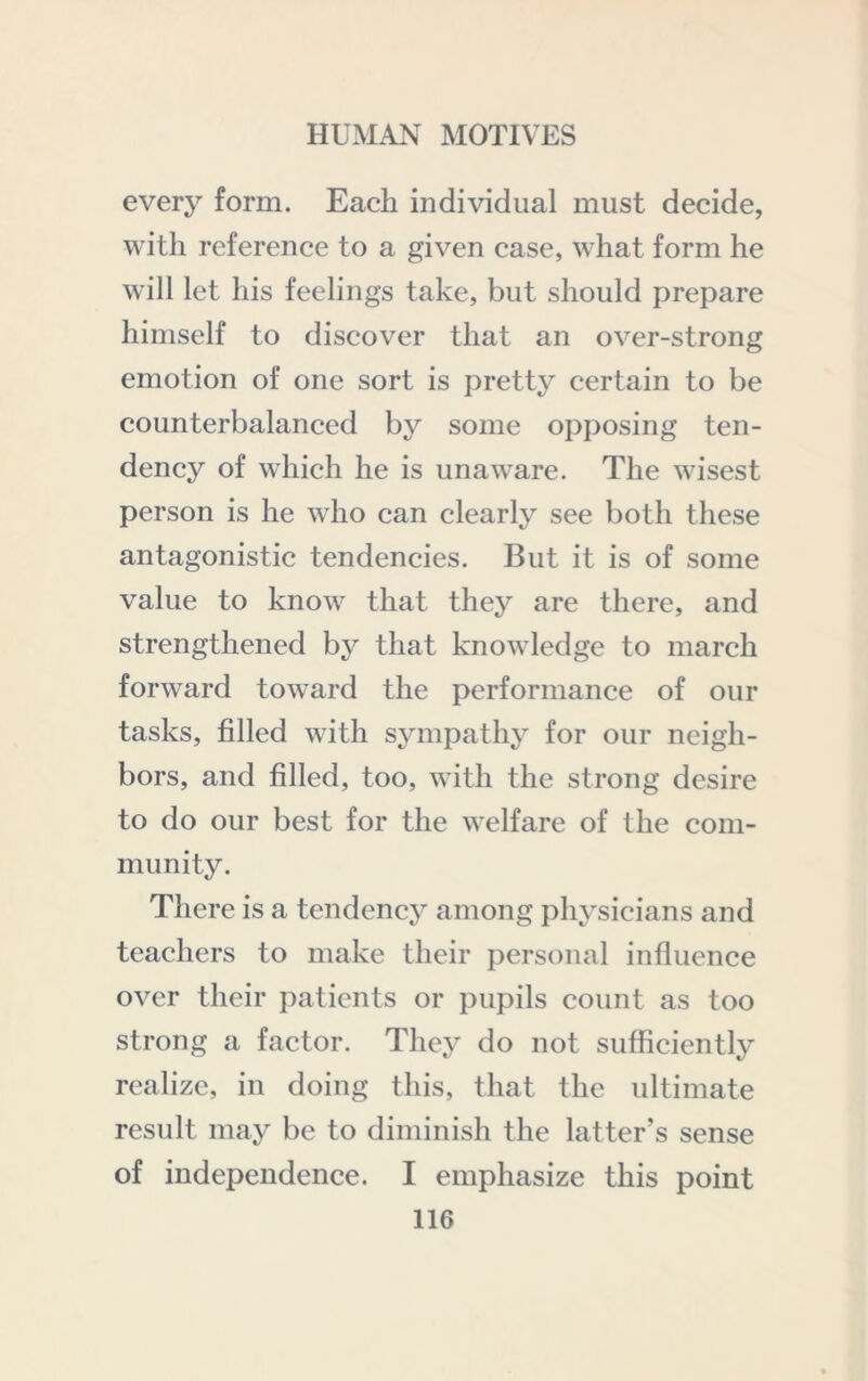 every form. Each individual must decide, with reference to a given case, what form he will let his feelings take, but should prepare himself to discover that an over-strong emotion of one sort is pretty certain to be counterbalanced by some opposing ten- dency of which he is unaware. The wisest person is he who can clearly see both these antagonistic tendencies. But it is of some value to know that they are there, and strengthened by that knowledge to march forward toward the performance of our tasks, filled with sympathy for our neigh- bors, and filled, too, with the strong desire to do our best for the w^elfare of the com- munity. There is a tendency among physicians and teachers to make their personal influence over their patients or pupils count as too strong a factor. They do not sufficiently realize, in doing this, that the ultimate result may be to diminish the latter’s sense of independence. I emphasize this point