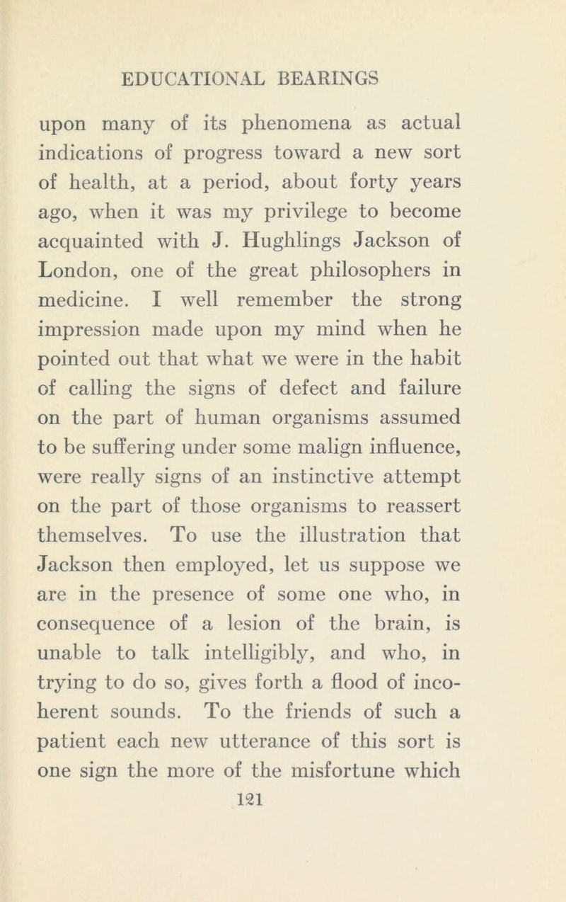 upon many of its phenomena as actual indications of progress toward a new sort of health, at a period, about forty years ago, when it was my privilege to become acquainted with J. Hughlings Jackson of London, one of the great philosophers in medicine. I well remember the strong impression made upon my mind when he pointed out that what we were in the habit of calling the signs of defect and failure on the part of human organisms assumed to be suffering under some malign influence, were really signs of an instinctive attempt on the part of those organisms to reassert themselves. To use the illustration that Jackson then employed, let us suppose we are in the presence of some one who, in consequence of a lesion of the brain, is unable to talk intelligibly, and who, in trying to do so, gives forth a flood of inco- herent sounds. To the friends of such a patient each new utterance of this sort is one sign the more of the misfortune which