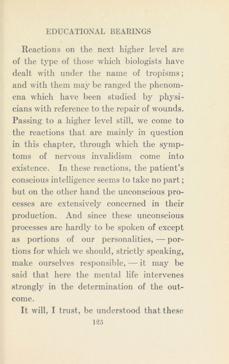 Reactions on the next higher level are of the type of those which biologists have dealt with under the name of tropisms; and with them may be ranged the phenom- ena which have been studied by physi- cians with reference to the repair of wounds. Passing to a higher level still, we come to the reactions that are mainly in question in this chapter, through which the symp- toms of nervous invalidism come into existence. In these reactions, the patient’s conscious intelligence seems to take no part; but on the other hand the unconscious pro- cesses are extensively concerned in their production. And since these unconscious processes are hardly to be spoken of except as portions of our personalities, — por- tions for which we should, strictly speaking, make ourselves responsible, — it may be said that here the mental life intervenes strongly in the determination of the out- come. It will, I trust, be understood that these