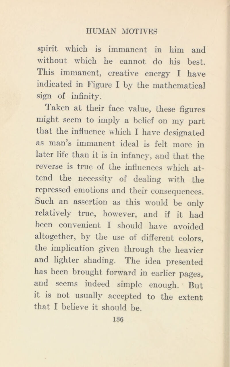 spirit which is immanent in him and without which he cannot do his best. This immanent, creative energy I have indicated in Figure I by the mathematical sign of infinity. Taken at their face value, these figures might seem to imply a belief on my part that the infiuence which I have designated as man s immanent ideal is felt more in later life than it is in infancy, and that the reverse is true of the influences W'hich at- tend the necessity of dealing wdth the repressed emotions and their consequences. Such an assertion as this w'ould be only relatively true, however, and if it had been convenient I should have avoided altogether, by the use of different colors, the implication given through the heavier and lighter shading. The idea presented has been brought forward in earlier pages, and seems indeed simple enough. But it is not usually accepted to the extent that I believe it should be.