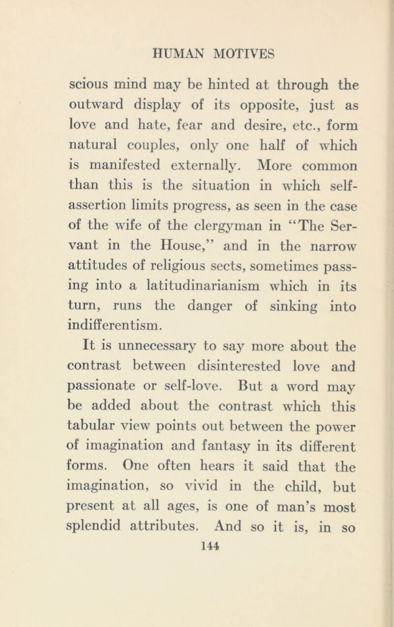 scious mind may be hinted at through the outward display of its opposite, just as love and hate, fear and desire, etc., form natural couples, only one half of which is manifested externally. More common than this is the situation in which self- assertion limits progress, as seen in the case of the wife of the clergyman in “The Ser- vant in the House,” and in the narrow attitudes of religious sects, sometimes pass- ing into a latitudinarianism which in its turn, runs the danger of sinking into indifferentism. It is unnecessary to say more about the contrast between disinterested love and passionate or self-love. But a word may be added about the contrast which this tabular view points out between the power of imagination and fantasy in its different forms. One often hears it said that the imagination, so vivid in the child, but present at all ages, is one of man’s most splendid attributes. And so it is, in so