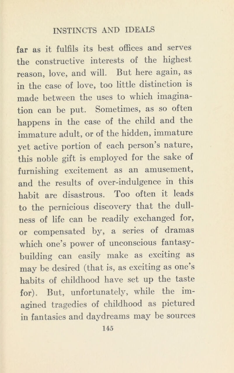 far as it fulfils its best offices and serves the constructive interests of the highest reason, love, and will. But here again, as in the case of love, too little distinction is made between the uses to which imagina- tion can be put. Sometimes, as so often happens in the case of the child and the immature adult, or of the hidden, immature yet active portion of each person’s nature, this noble gift is employed for the sake of furnishing excitement as an amusement, and the results of over-indulgence in this habit are disastrous. Too often it leads to the pernicious discovery that the dull- ness of life can be readily exchanged for, or compensated by, a series of dramas which one’s power of unconscious fantasy- building can easily make as exciting as may be desired (that is, as exciting as one’s habits of childhood have set up the taste for). But, unfortunately, while the im- agined tragedies of childhood as pictured in fantasies and daydreams may be sources