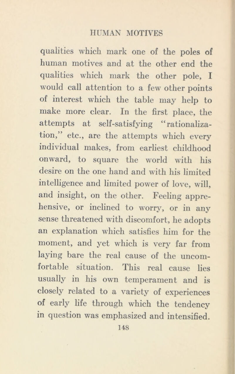 It HUMAN MOTIVES qualities which mark one of the poles of human motives and at the other end the qualities which mark the other pole, I would call attention to a few other points of interest which the table may help to make more clear. In the first place, the attempts at self-satisfying “rationaliza- tion,” etc., are the attempts which every individual makes, from earliest childhood onward, to square the world with his desire on the one hand and with his limited intelligence and limited power of love, will, and insight, on the other. Feeling appre- hensive, or inclined to worry, or in any sense threatened with discomfort, he adopts an explanation which satisfies him for the moment, and yet which is very far from laying bare the real cause of the uncom- fortable situation. This real cause lies usually in his own temperament and is closely related to a variety of experiences of early life through which the tendency in question was emphasized and intensified.